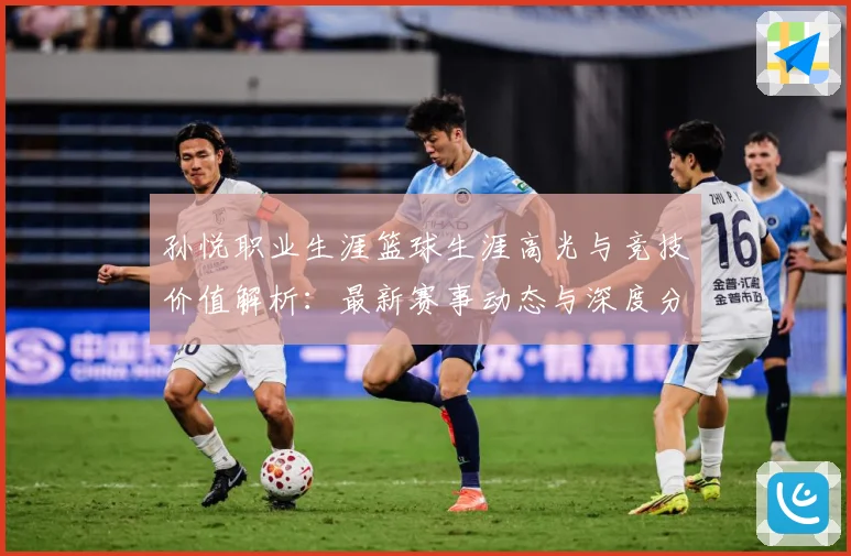 孙悦职业生涯篮球生涯高光与竞技价值解析：最新赛事动态与深度分析