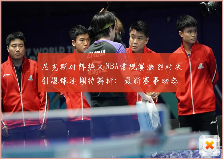尼克斯对阵热火NBA常规赛激烈对决引爆球迷期待解析：最新赛事动态与深度分析