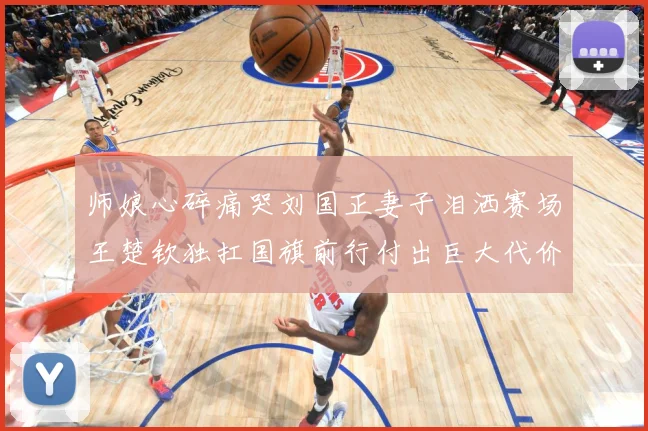 师娘心碎痛哭刘国正妻子泪洒赛场王楚钦独扛国旗前行付出巨大代价赛场解读：最新赛事动态与深度分析