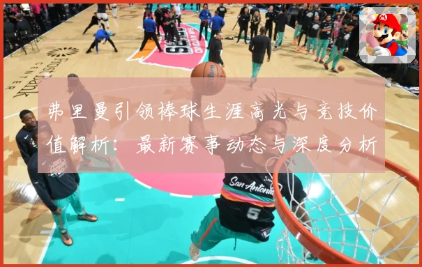 弗里曼引领棒球生涯高光与竞技价值解析：最新赛事动态与深度分析