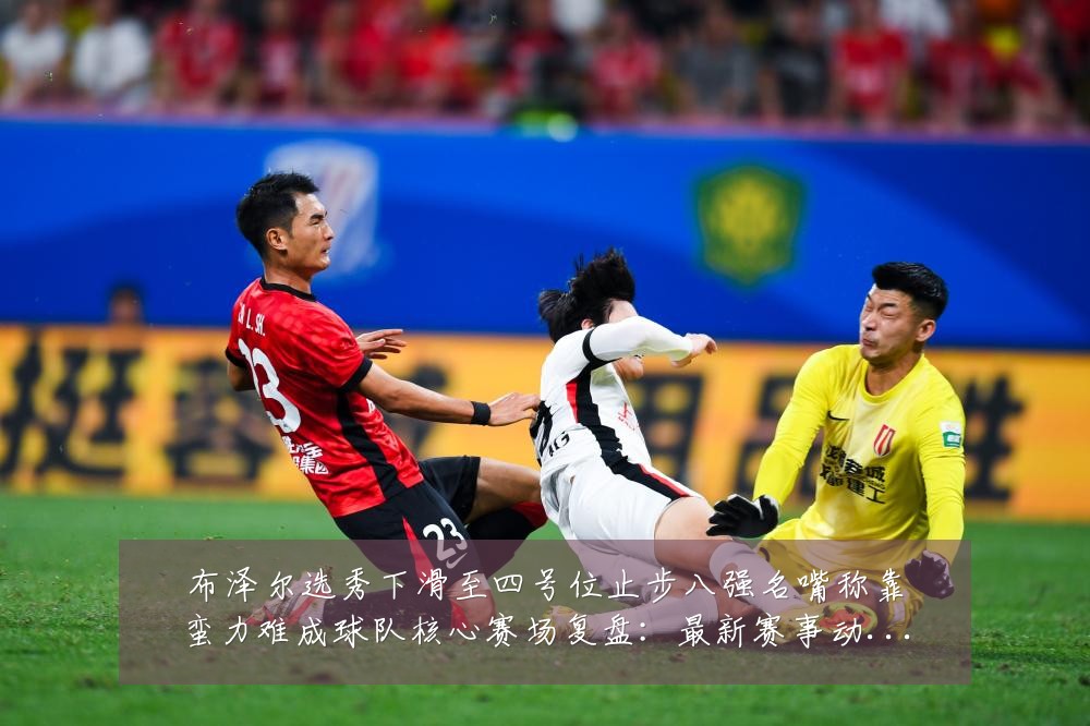 布泽尔选秀下滑至四号位止步八强名嘴称靠蛮力难成球队核心赛场复盘:最新赛事动态与深度分析