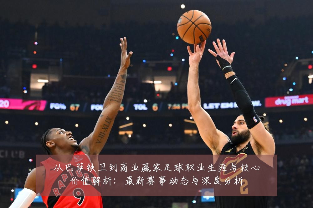 从巴萨铁卫到商业赢家足球职业生涯与核心价值解析:最新赛事动态与深度分析