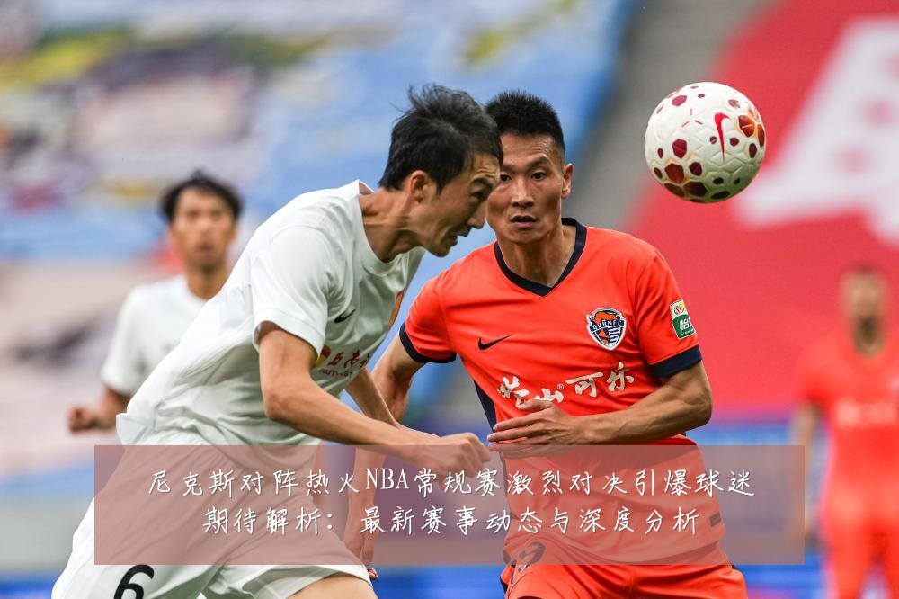 尼克斯对阵热火NBA常规赛激烈对决引爆球迷期待解析:最新赛事动态与深度分析