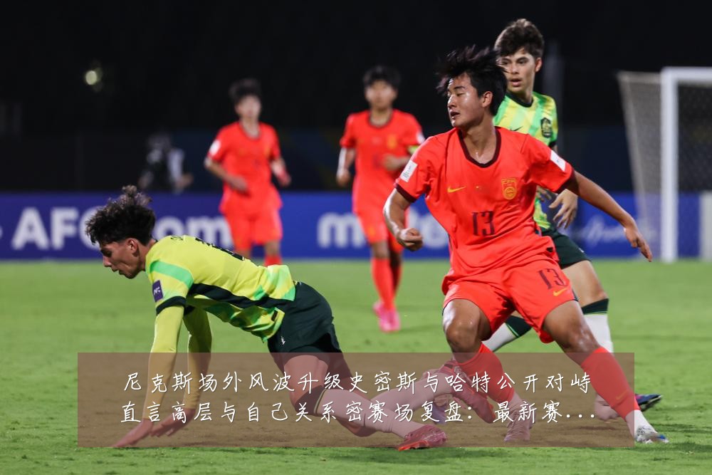 尼克斯场外风波升级史密斯与哈特公开对峙直言高层与自己关系密赛场复盘:最新赛事动态与深度分析