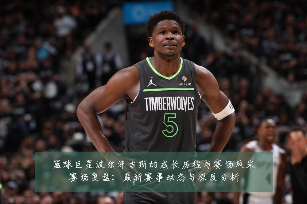 篮球巨星波尔津吉斯的成长历程与赛场风采赛场复盘：最新赛事动态与深度分析