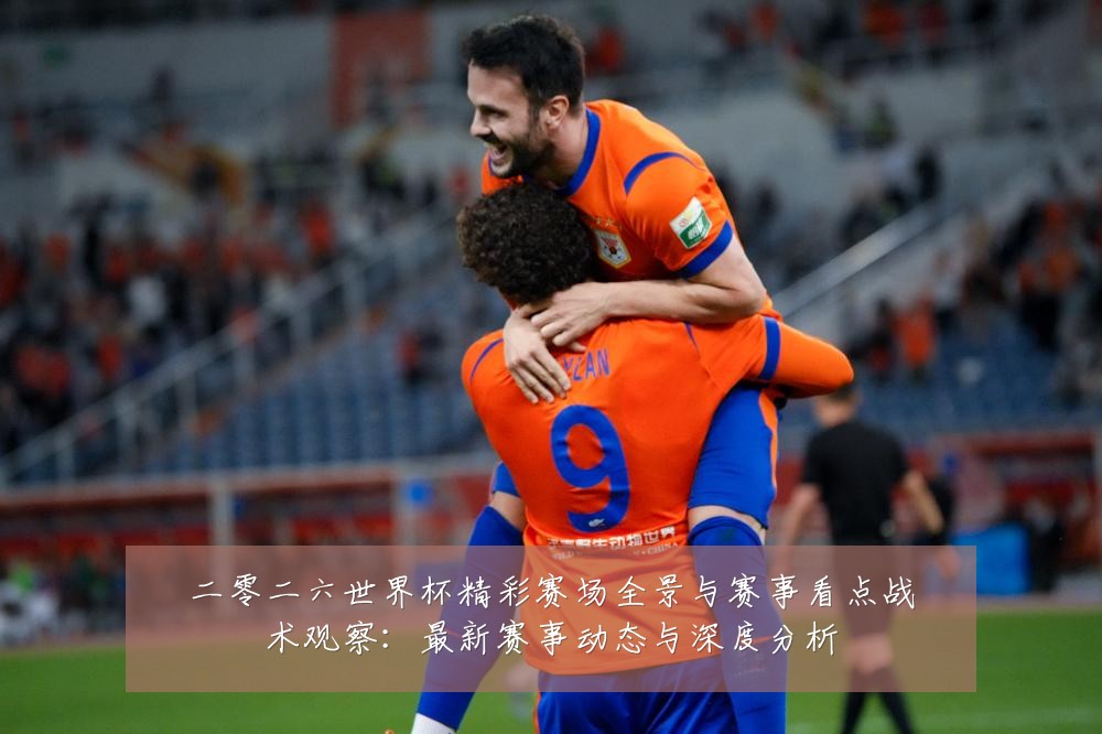 二零二六世界杯精彩赛场全景与赛事看点战术观察：最新赛事动态与深度分析